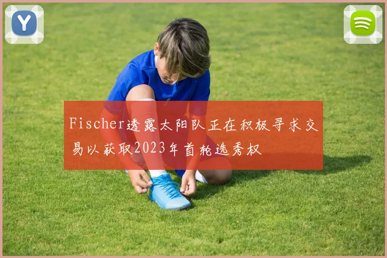 Fischer透露太阳队正在积极寻求交易以获取2023年首轮选秀权