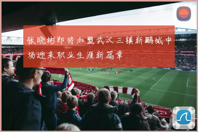 张晓彬即将加盟武汉三镇新鹏城中场迎来职业生涯新篇章