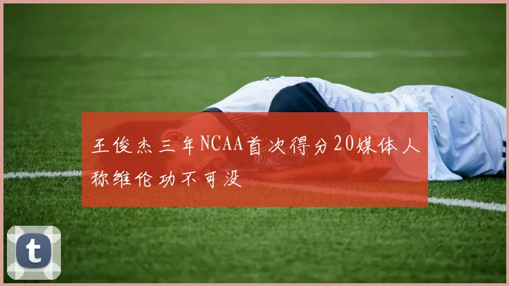 王俊杰三年NCAA首次得分20媒体人称维伦功不可没
