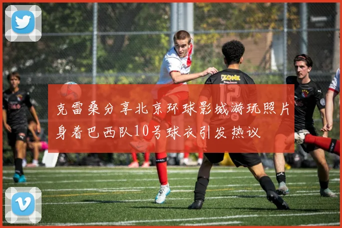 克雷桑分享北京环球影城游玩照片身着巴西队10号球衣引发热议