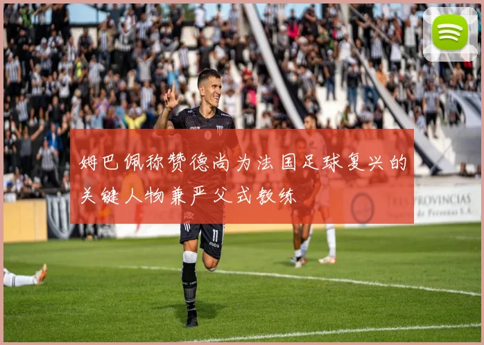 姆巴佩称赞德尚为法国足球复兴的关键人物兼严父式教练
