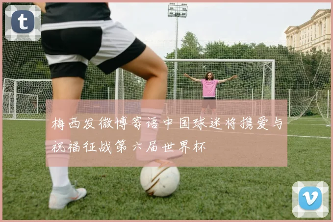 梅西发微博寄语中国球迷将携爱与祝福征战第六届世界杯