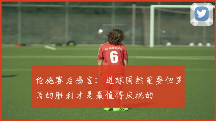 伦施赛后感言：进球固然重要但罗马的胜利才是最值得庆祝的