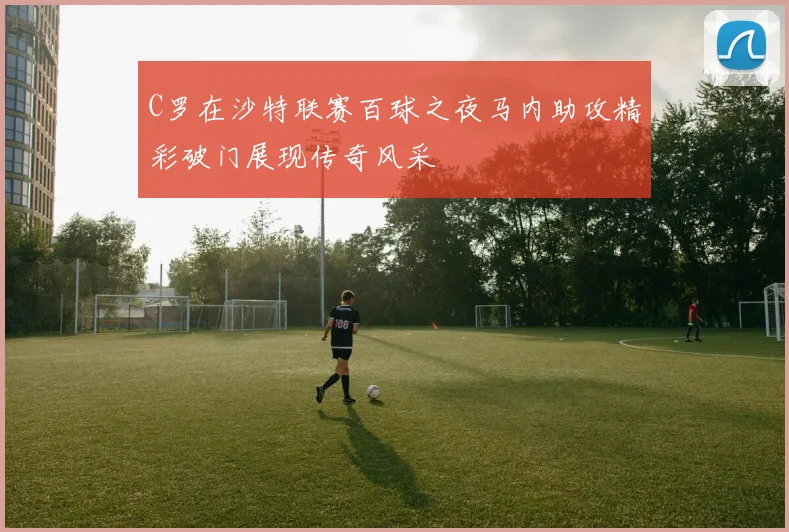 C罗在沙特联赛百球之夜马内助攻精彩破门展现传奇风采