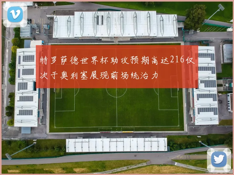 特罗萨德世界杯助攻预期高达216仅次于奥利塞展现前场统治力