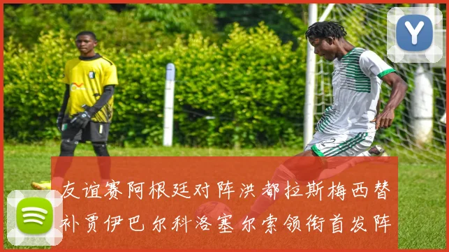 友谊赛阿根廷对阵洪都拉斯梅西替补贾伊巴尔科洛塞尔索领衔首发阵容