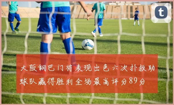 大阪钢巴门将表现出色六次扑救助球队赢得胜利全场最高评分89分