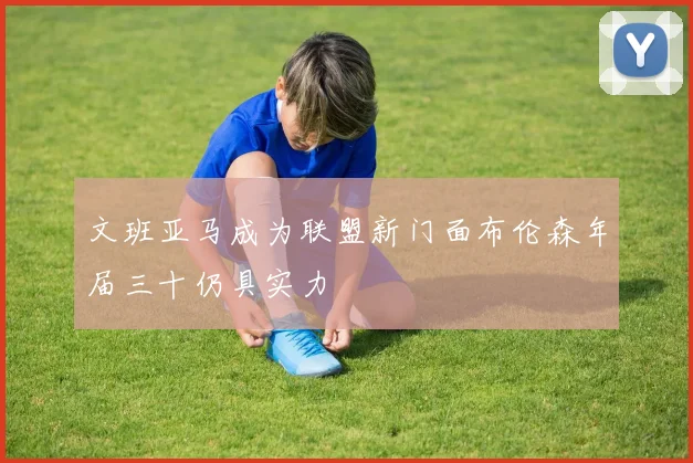 文班亚马成为联盟新门面布伦森年届三十仍具实力