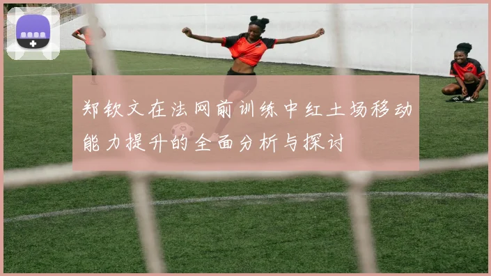 郑钦文在法网前训练中红土场移动能力提升的全面分析与探讨