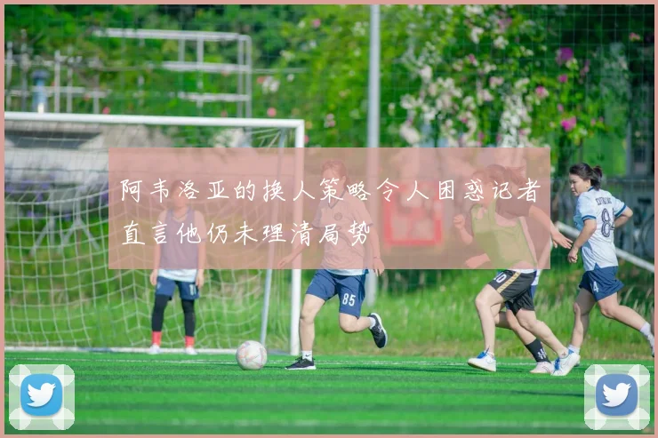 阿韦洛亚的换人策略令人困惑记者直言他仍未理清局势