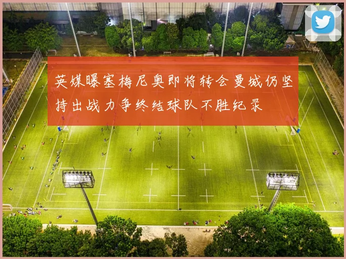 英媒曝塞梅尼奥即将转会曼城仍坚持出战力争终结球队不胜纪录