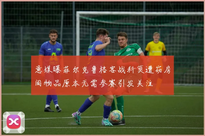 意媒曝菲尔克鲁格客战科莫遭窃房间物品原本无需参赛引发关注
