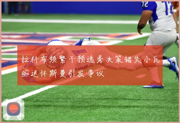 拉科布频繁干预选秀决策错失小瓦痴迷怀斯曼引发争议