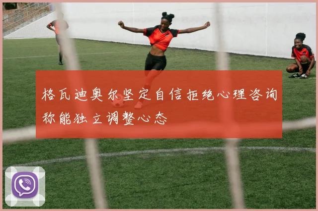 格瓦迪奥尔坚定自信拒绝心理咨询称能独立调整心态