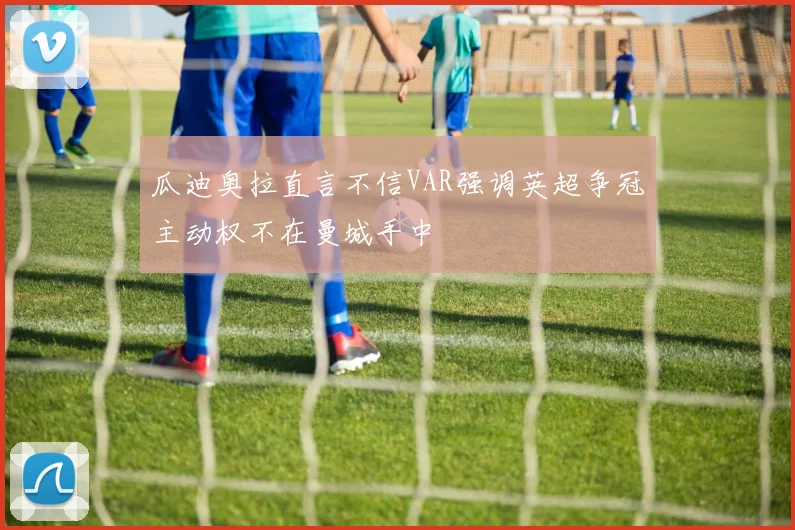 瓜迪奥拉直言不信VAR强调英超争冠主动权不在曼城手中