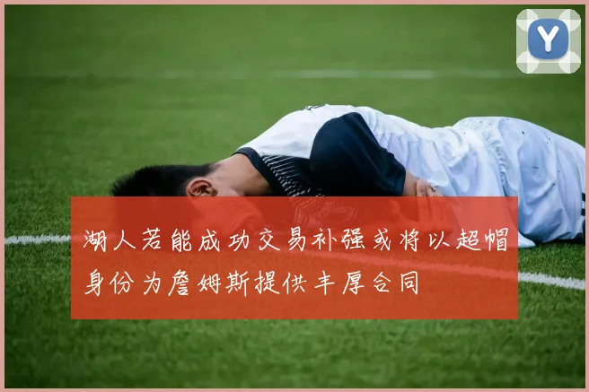 湖人若能成功交易补强或将以超帽身份为詹姆斯提供丰厚合同