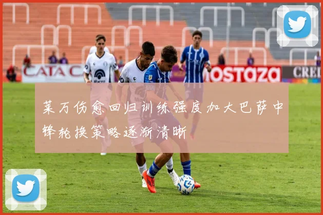 莱万伤愈回归训练强度加大巴萨中锋轮换策略逐渐清晰