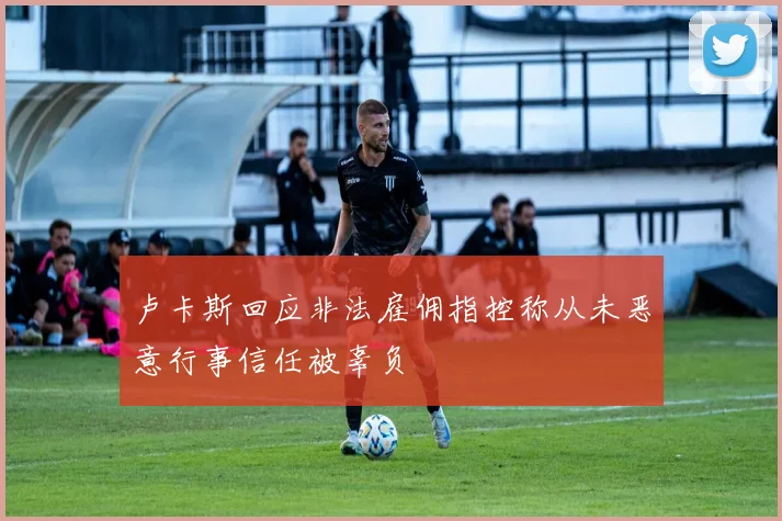 卢卡斯回应非法雇佣指控称从未恶意行事信任被辜负