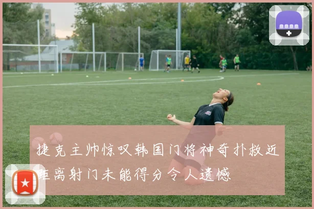 捷克主帅惊叹韩国门将神奇扑救近距离射门未能得分令人遗憾