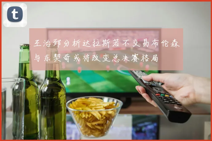 王治郅分析达拉斯若不交易布伦森与东契奇或将改变总决赛格局