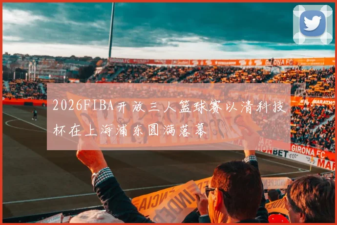 2026FIBA开放三人篮球赛以清科技杯在上海浦东圆满落幕