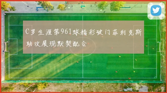 C罗生涯第961球精彩破门菲利克斯助攻展现默契配合