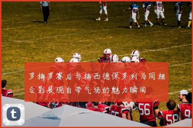 罗梅罗赛后与梅西德保罗利马同框合影展现自带气场的魅力瞬间