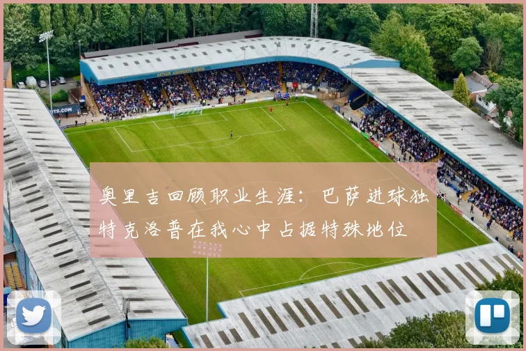 奥里吉回顾职业生涯：巴萨进球独特克洛普在我心中占据特殊地位