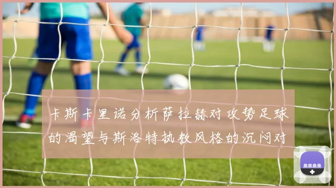 卡斯卡里诺分析萨拉赫对攻势足球的渴望与斯洛特执教风格的沉闷对比