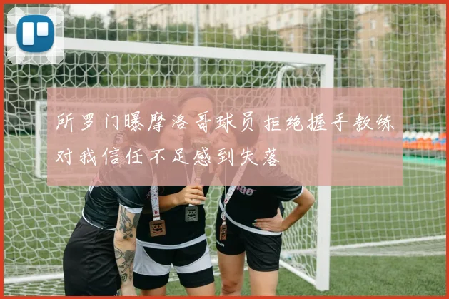 所罗门曝摩洛哥球员拒绝握手教练对我信任不足感到失落