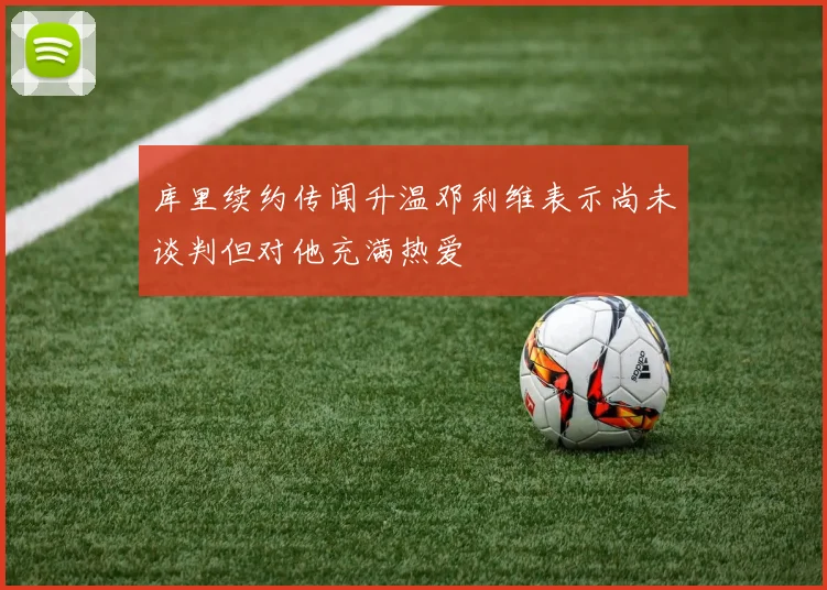 库里续约传闻升温邓利维表示尚未谈判但对他充满热爱