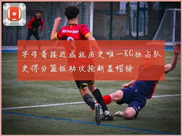 字母哥接近成就历史唯一KG独占队史得分篮板助攻抢断盖帽榜