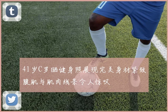 41岁C罗晒健身照展现完美身材紧致腹肌与肌肉线条令人惊叹