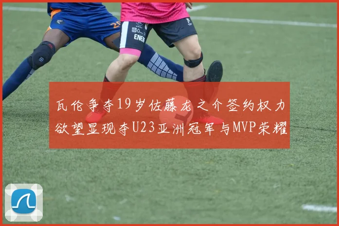 瓦伦争夺19岁佐藤龙之介签约权力欲望显现夺U23亚洲冠军与MVP荣耀