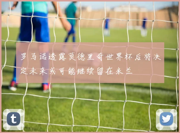 罗马诺透露莫德里奇世界杯后将决定未来或可能继续留在米兰